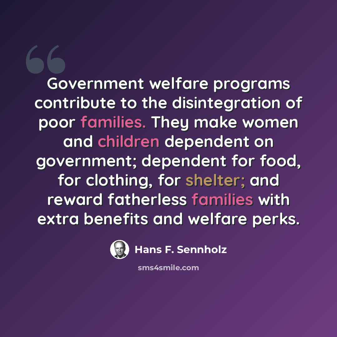 “Government welfare programs contribute to the disintegration of poor families. They make women and children dependent on government; dependent for food, for clothing, for shelter; and reward fatherless families with extra benefits and welfare perks.” quote by Hans F. Sennholz