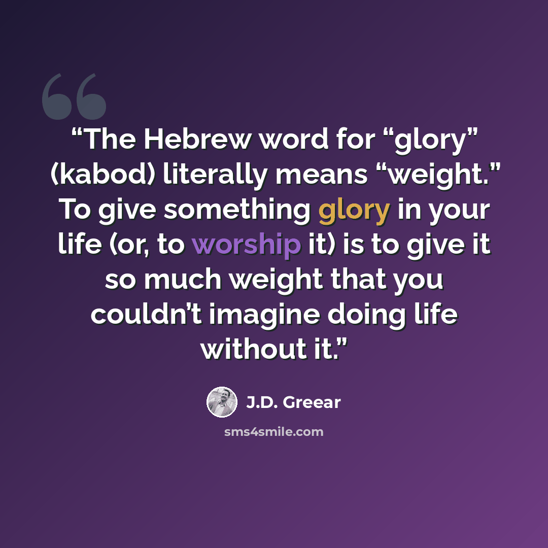 “The Hebrew word for “glory” (kabod) literally means “weight.” To give something glory in your life (or, to worship it) is to give it so much weight that you couldn’t imagine doing life without it.” quote by J.D. Greear