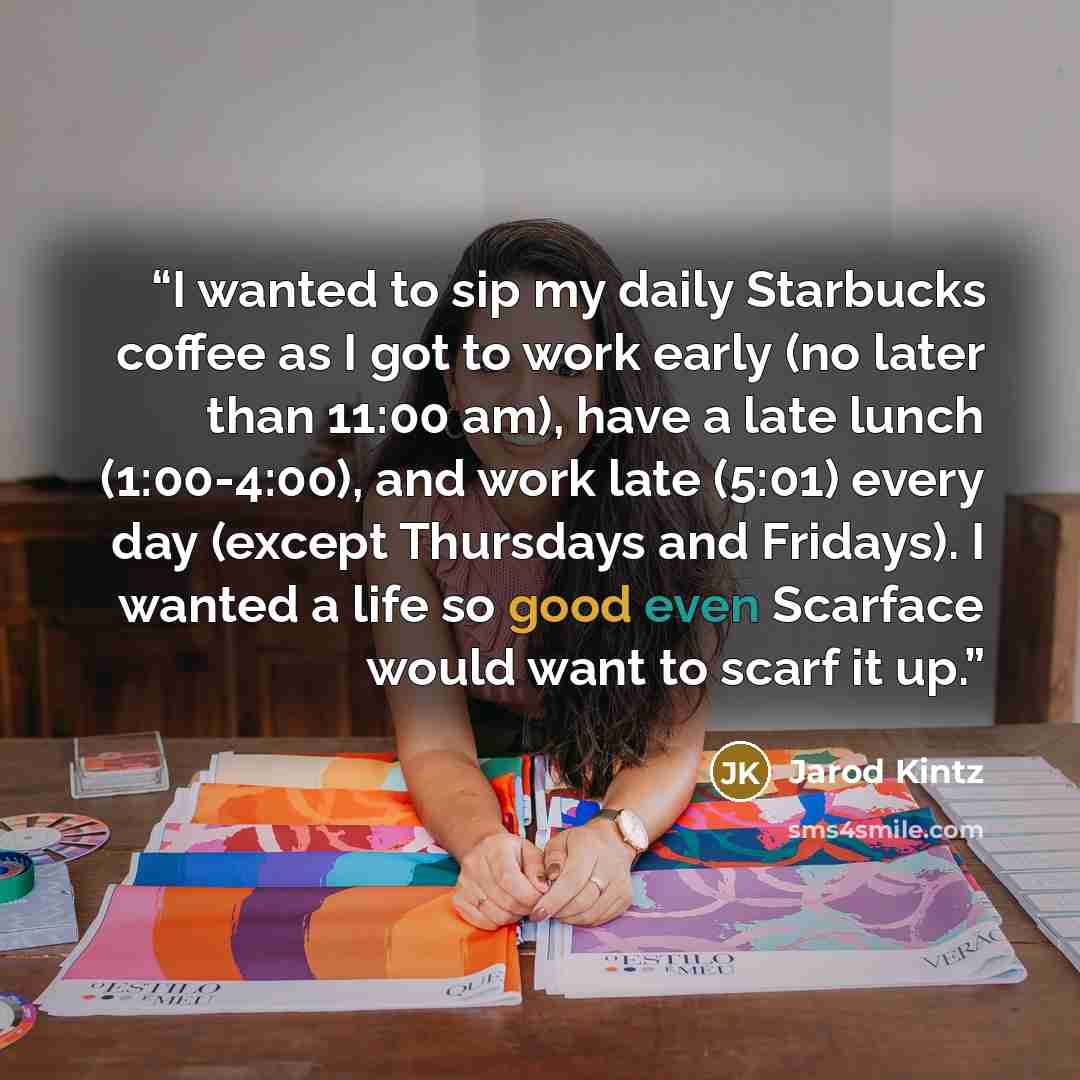 “I wanted to sip my daily Starbucks coffee as I got to work early (no later than 11:00 am), have a late lunch (1:00-4:00), and work late (5:01) every day (except Thursdays and Fridays). I wanted a life so good even Scarface would want to scarf it up.” quote by Jarod Kintz