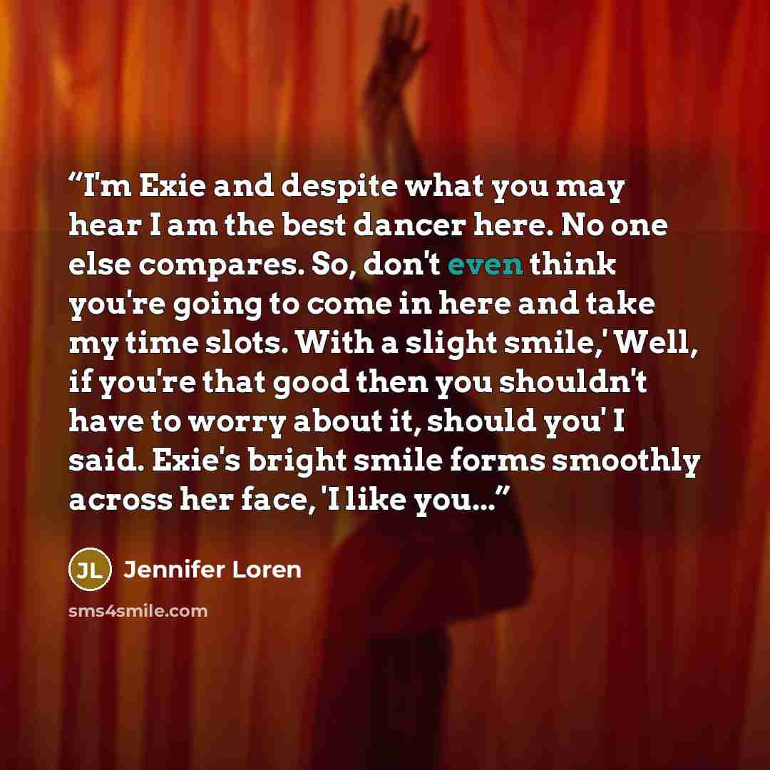“I'm Exie and despite what you may hear I am the best dancer here. No one else compares. So, don't even think you're going to come in here and take my time slots. With a slight smile,' Well, if you're that good then you shouldn't have to worry about it, should you' I said. Exie's bright smile forms…” quote by Jennifer Loren