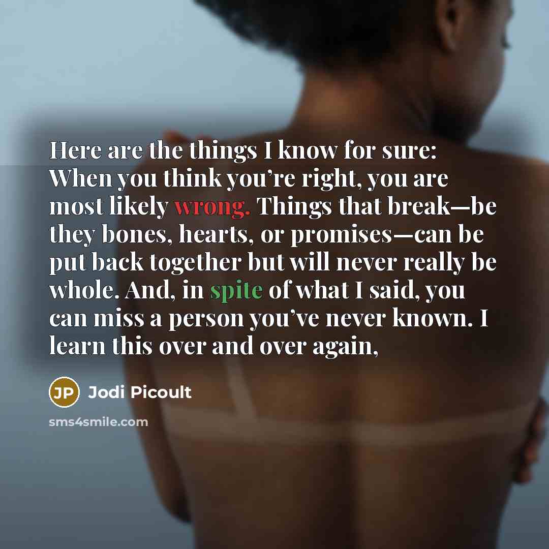 “Here are the things I know for sure: When you think you’re right, you are most likely wrong. Things that break—be they bones, hearts, or promises—can be put back together but will never really be whole. And, in spite of what I said, you can miss a person you’ve never known. I learn this over and…” quote by Jodi Picoult