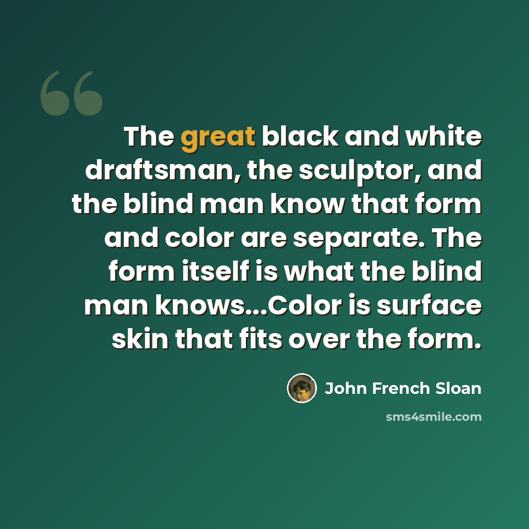 “The great black and white draftsman, the sculptor, and the blind man know that form and color are separate. The form itself is what the blind man knows...Color is surface skin that fits over the form.” quote by John French Sloan