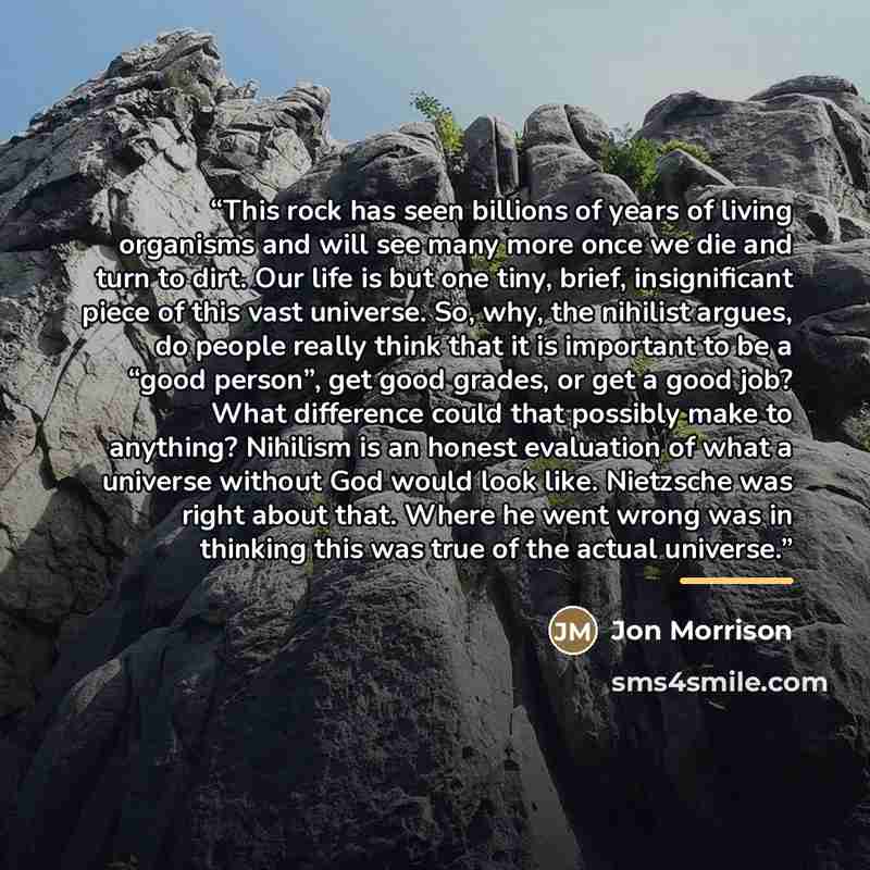 “This rock has seen billions of years of living organisms and will see many more once we die and turn to dirt. Our life is but one tiny, brief, insignificant piece of this vast universe. So, why, the nihilist argues, do people really think that it is important to be a “good person”, get good…” quote by Jon Morrison