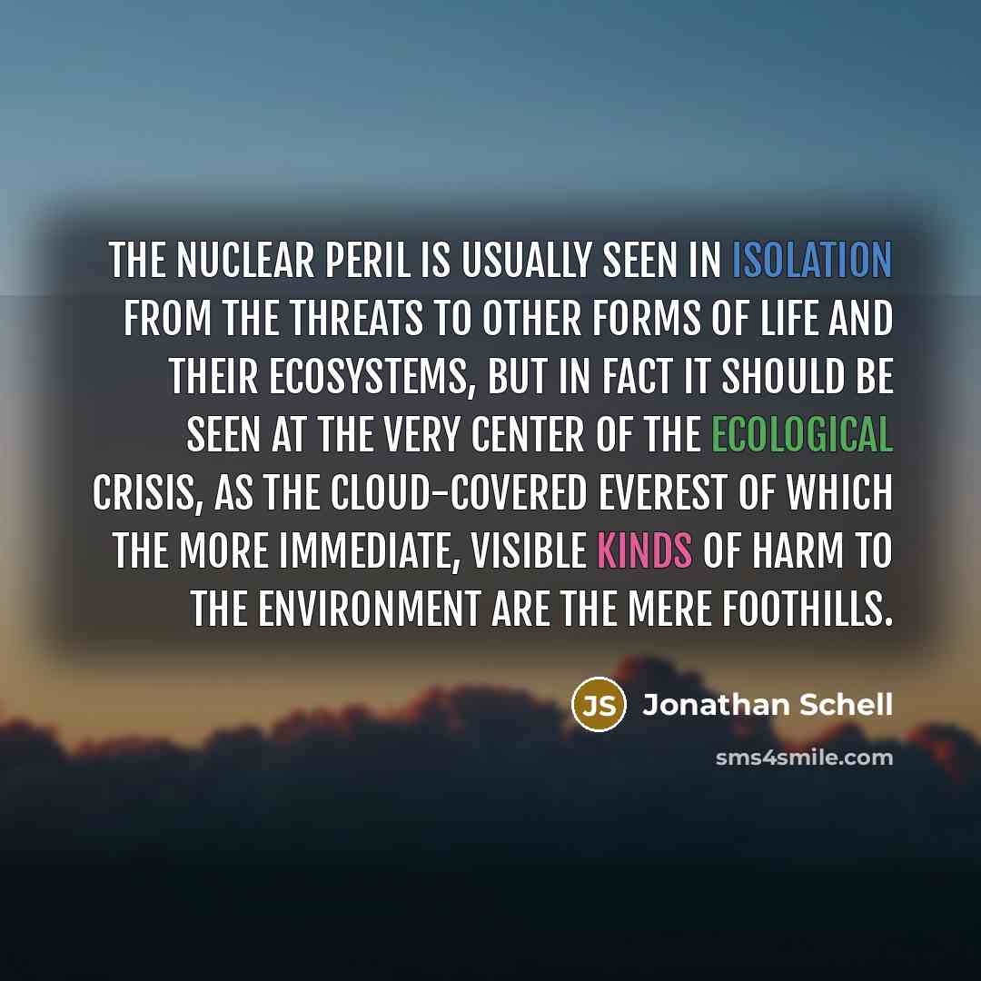 “The nuclear peril is usually seen in isolation from the threats to other forms of life and their ecosystems, but in fact it should be seen at the very center of the ecological crisis, as the cloud-covered Everest of which the more immediate, visible kinds of harm to the environment are the mere…” quote by Jonathan Schell