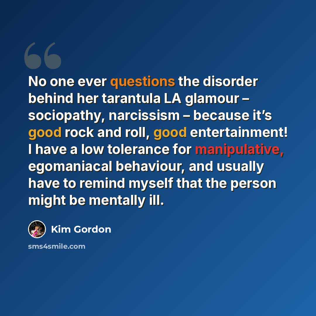 “No one ever questions the disorder behind her tarantula LA glamour – sociopathy, narcissism – because it’s good rock and roll, good entertainment! I have a low tolerance for manipulative, egomaniacal behaviour, and usually have to remind myself that the person might be mentally ill.” quote by Kim Gordon