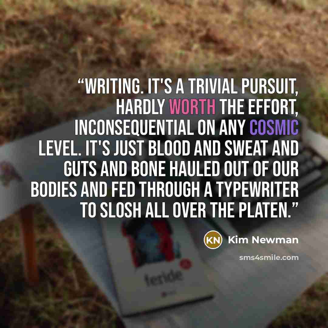 “Writing. It's a trivial pursuit, hardly worth the effort, inconsequential on any cosmic level. It's just blood and sweat and guts and bone hauled out of our bodies and fed through a typewriter to slosh all over the platen.” quote by Kim Newman