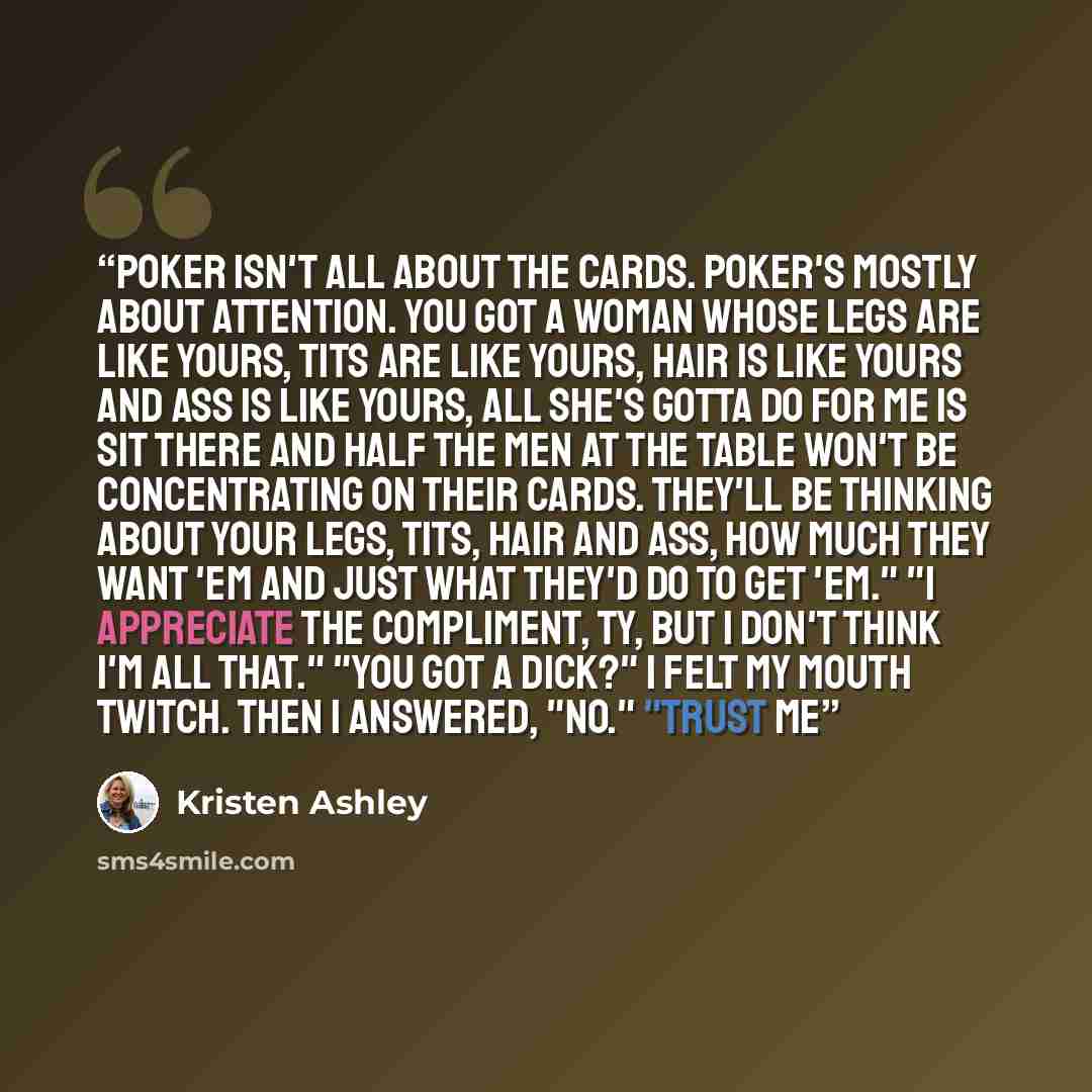 “Poker isn't all about the cards. Poker's mostly about attention. You got a woman whose legs are like yours, tits are like yours, hair is like yours and ass is like yours, all she's gotta do for me is sit there and half the men at the table won't be concentrating on their cards. They'll be thinking…” quote by Kristen Ashley