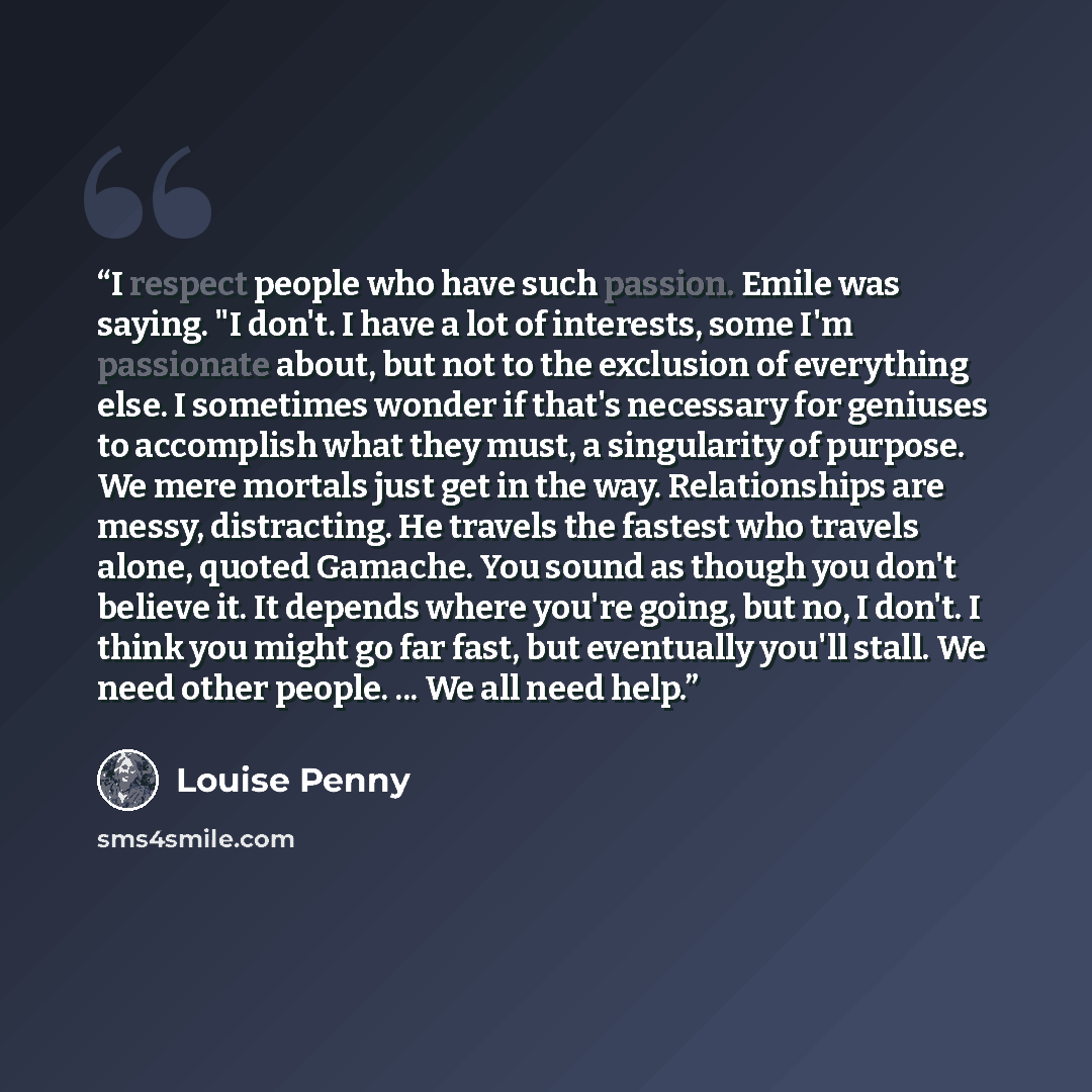 “I respect people who have such passion. Emile was saying. "I don't. I have a lot of interests, some I'm passionate about, but not to the exclusion of everything else. I sometimes wonder if that's necessary for geniuses to accomplish what they must, a singularity of purpose. We mere mortals just…” quote by Louise Penny