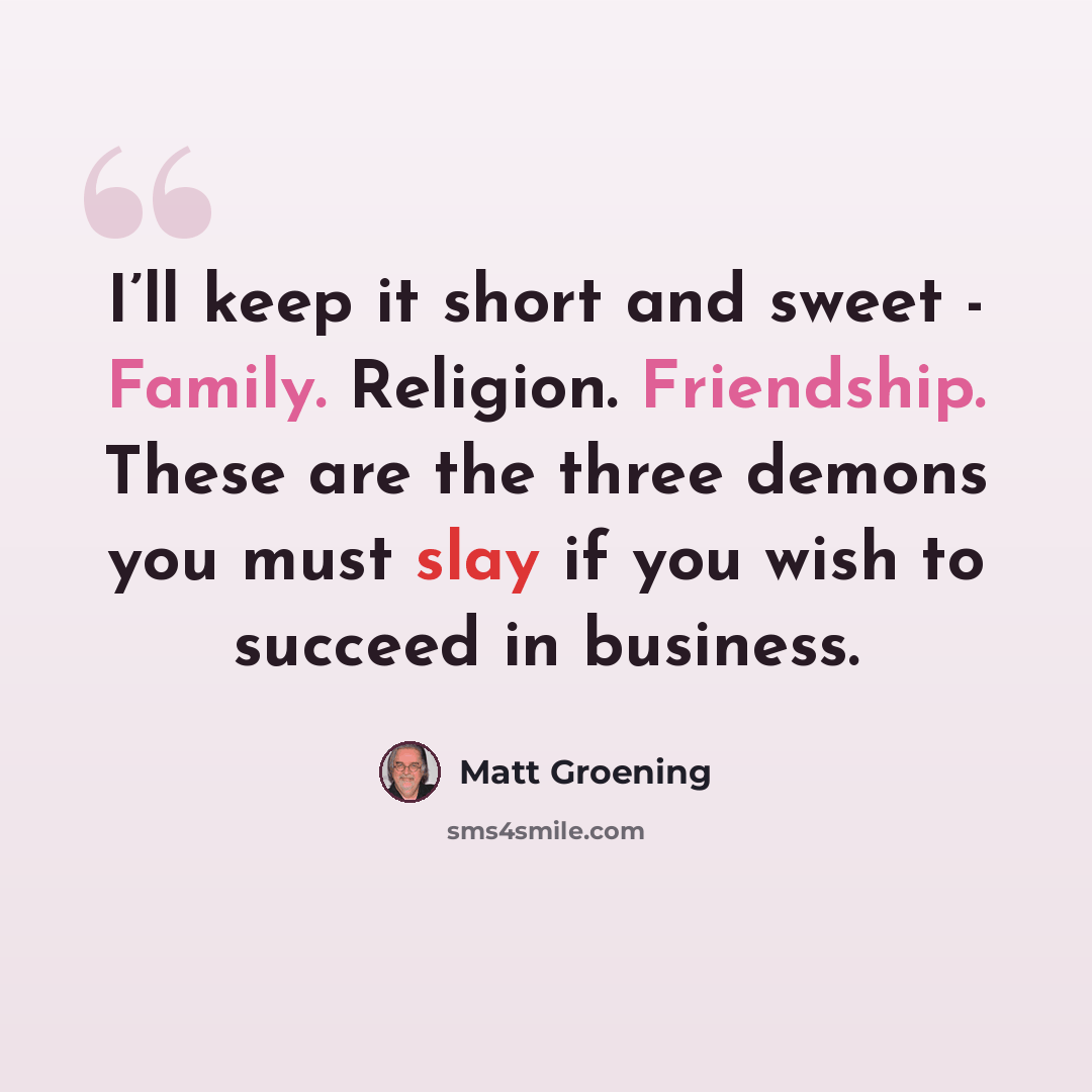 “I’ll keep it short and sweet - Family. Religion. Friendship. These are the three demons you must slay if you wish to succeed in business.” quote by Matt Groening
