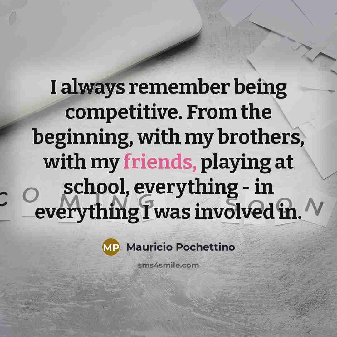 “I always remember being competitive. From the beginning, with my brothers, with my friends, playing at school, everything - in everything I was involved in.” quote by Mauricio Pochettino