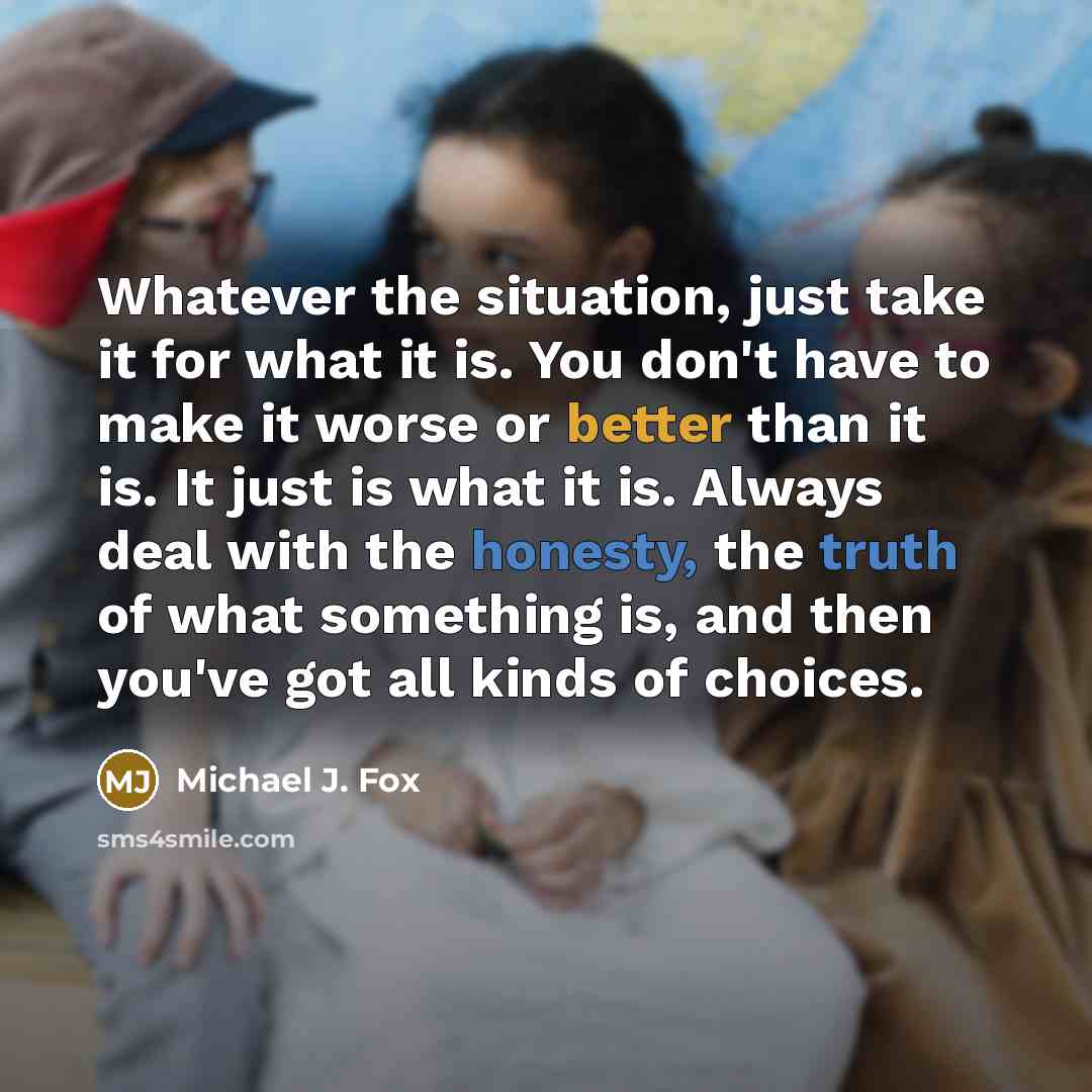 “Whatever the situation, just take it for what it is. You don't have to make it worse or better than it is. It just is what it is. Always deal with the honesty, the truth of what something is, and then you've got all kinds of choices.” quote by Michael J. Fox