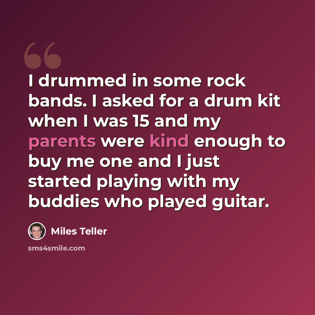 “I drummed in some rock bands. I asked for a drum kit when I was 15 and my parents were kind enough to buy me one and I just started playing with my buddies who played guitar.” quote by Miles Teller