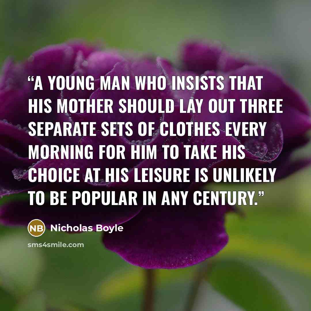 “A young man who insists that his mother should lay out three separate sets of clothes every morning for him to take his choice at his leisure is unlikely to be popular in any century.” quote by Nicholas Boyle