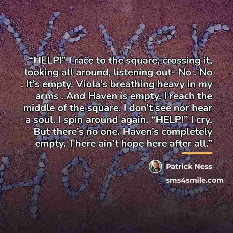 “HELP!” I race to the square, crossing it, looking all around, listening out- No . No . It’s empty. Viola’s breathing heavy in my arms . And Haven is empty. I reach the middle of the square. I don’t see nor hear a soul. I spin around again. “HELP!” I cry. But there’s no one. Haven’s completely…” quote by Patrick Ness