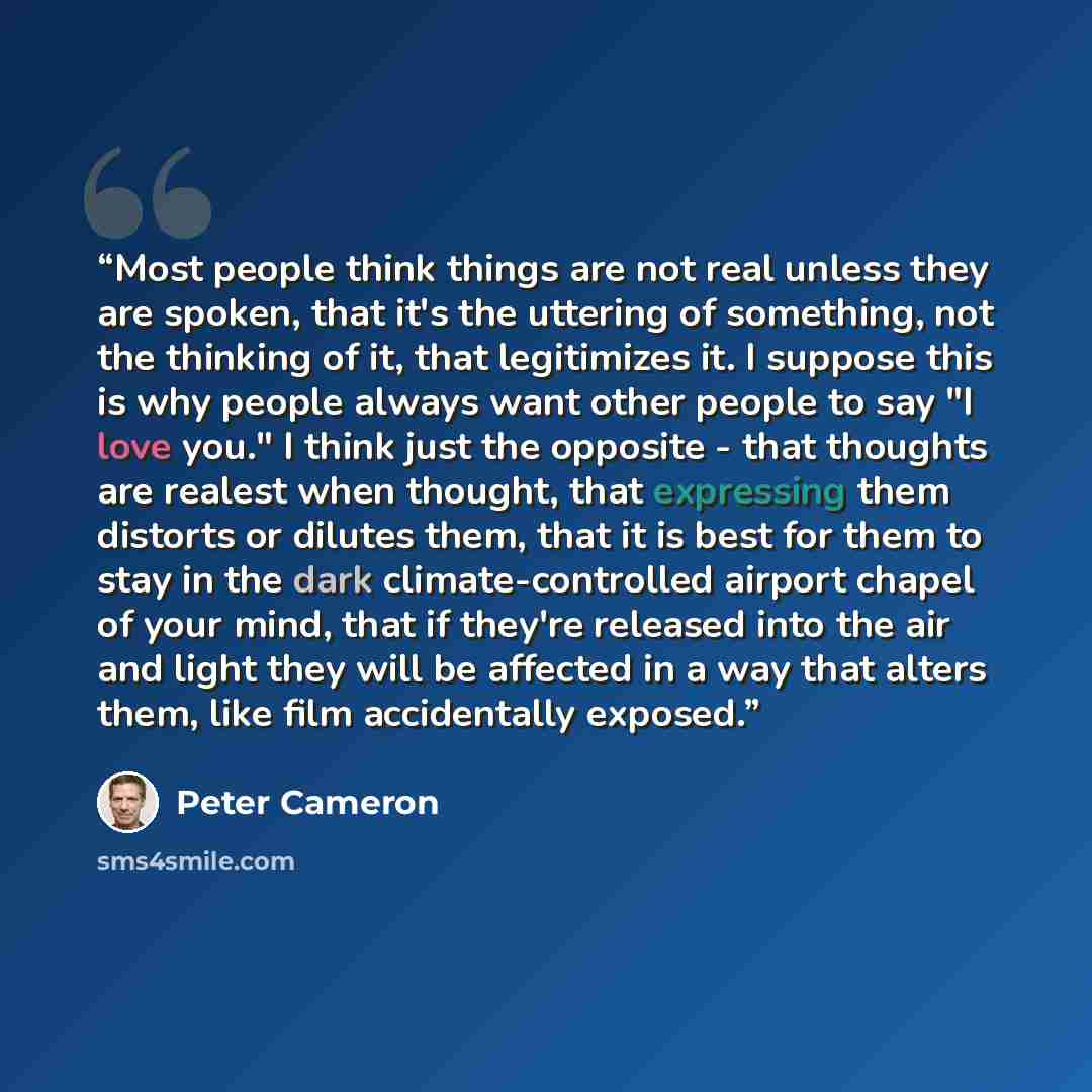 “Most people think things are not real unless they are spoken, that it's the uttering of something, not the thinking of it, that legitimizes it. I suppose this is why people always want other people to say "I love you." I think just the opposite - that thoughts are realest when thought, that…” quote by Peter Cameron