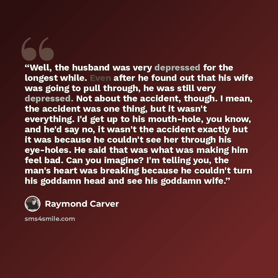 “Well, the husband was very depressed for the longest while. Even after he found out that his wife was going to pull through, he was still very depressed. Not about the accident, though. I mean, the accident was one thing, but it wasn't everything. I'd get up to his mouth-hole, you know, and he'd…” quote by Raymond Carver
