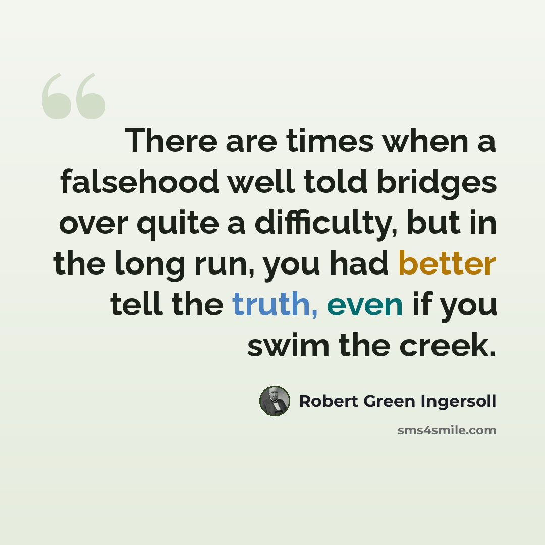 “There are times when a falsehood well told bridges over quite a difficulty, but in the long run, you had better tell the truth, even if you swim the creek.” quote by Robert Green Ingersoll