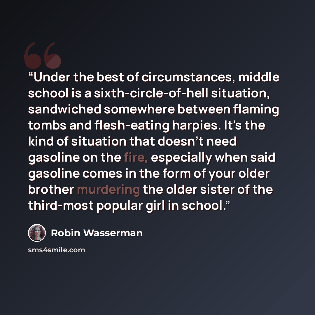 “Under the best of circumstances, middle school is a sixth-circle-of-hell situation, sandwiched somewhere between flaming tombs and flesh-eating harpies. It's the kind of situation that doesn't need gasoline on the fire, especially when said gasoline comes in the form of your older brother…” quote by Robin Wasserman