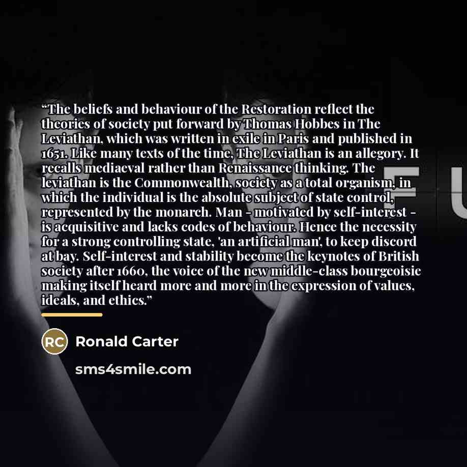 “The beliefs and behaviour of the Restoration reflect the theories of society put forward by Thomas Hobbes in The Leviathan, which was written in exile in Paris and published in 1651. Like many texts of the time, The Leviathan is an allegory. It recalls mediaeval rather than Renaissance thinking…” quote by Ronald Carter