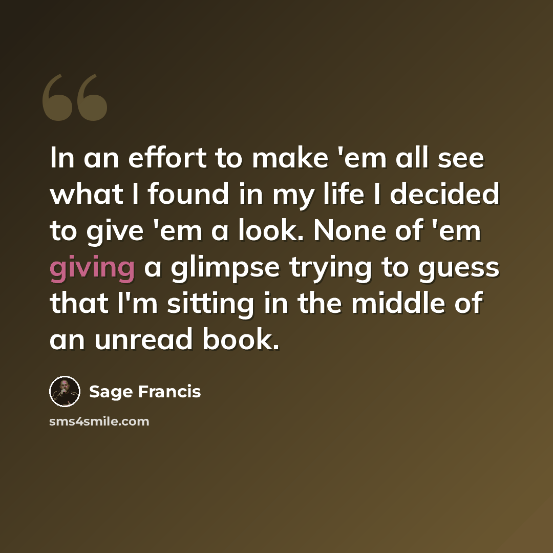 “In an effort to make 'em all see what I found in my life I decided to give 'em a look. None of 'em giving a glimpse trying to guess that I'm sitting in the middle of an unread book.” quote by Sage Francis