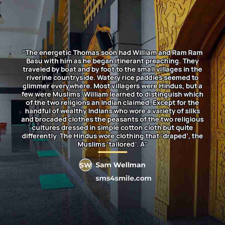 “The energetic Thomas soon had William and Ram Ram Basu with him as he began itinerant preaching. They traveled by boat and by foot to the small villages in the riverine countryside. Watery rice paddies seemed to glimmer everywhere. Most villagers were Hindus, but a few were Muslims. William…” quote by Sam Wellman