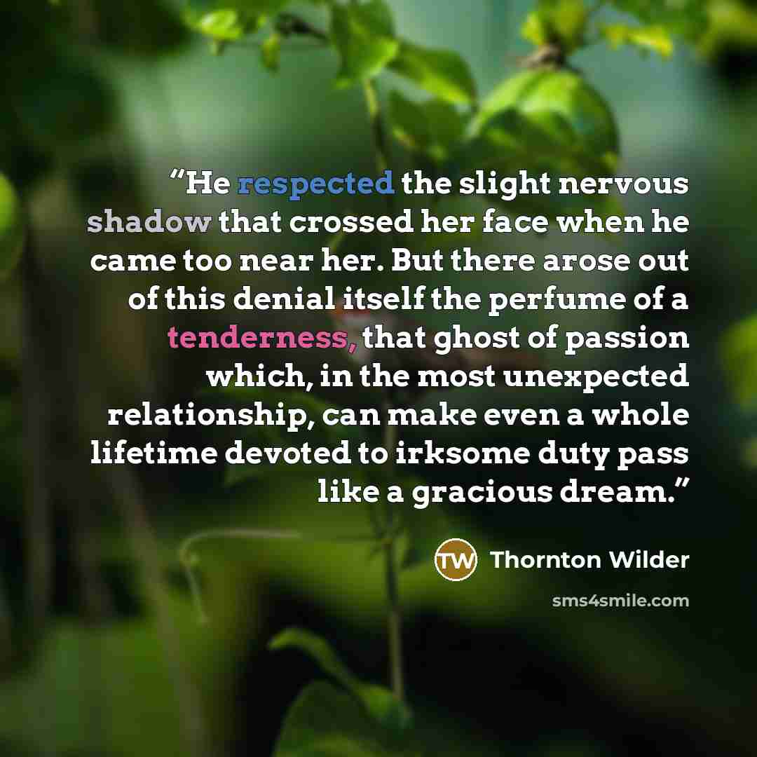 “He respected the slight nervous shadow that crossed her face when he came too near her. But there arose out of this denial itself the perfume of a tenderness, that ghost of passion which, in the most unexpected relationship, can make even a whole lifetime devoted to irksome duty pass like a…” quote by Thornton Wilder