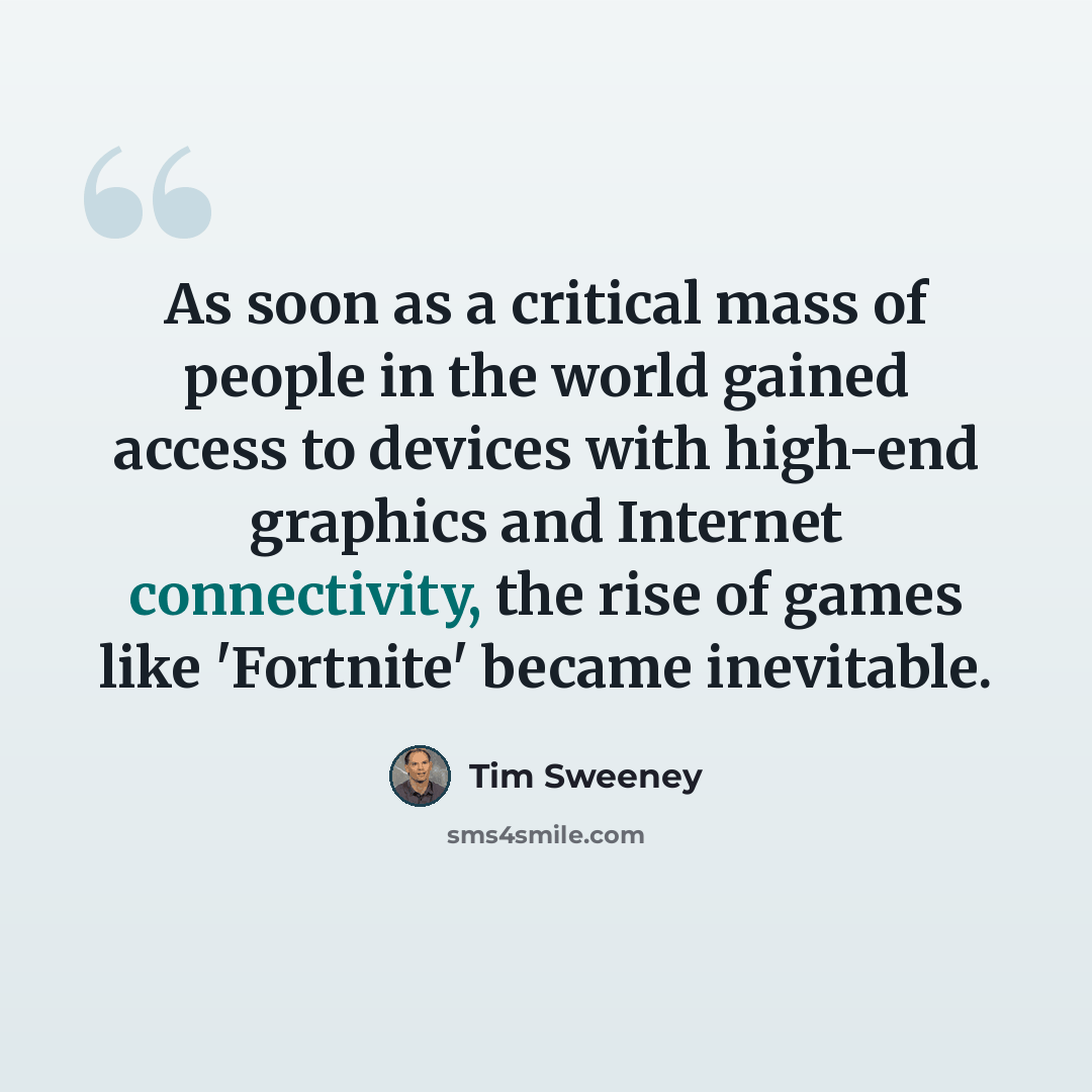 “As soon as a critical mass of people in the world gained access to devices with high-end graphics and Internet connectivity, the rise of games like 'Fortnite' became inevitable.” quote by Tim Sweeney