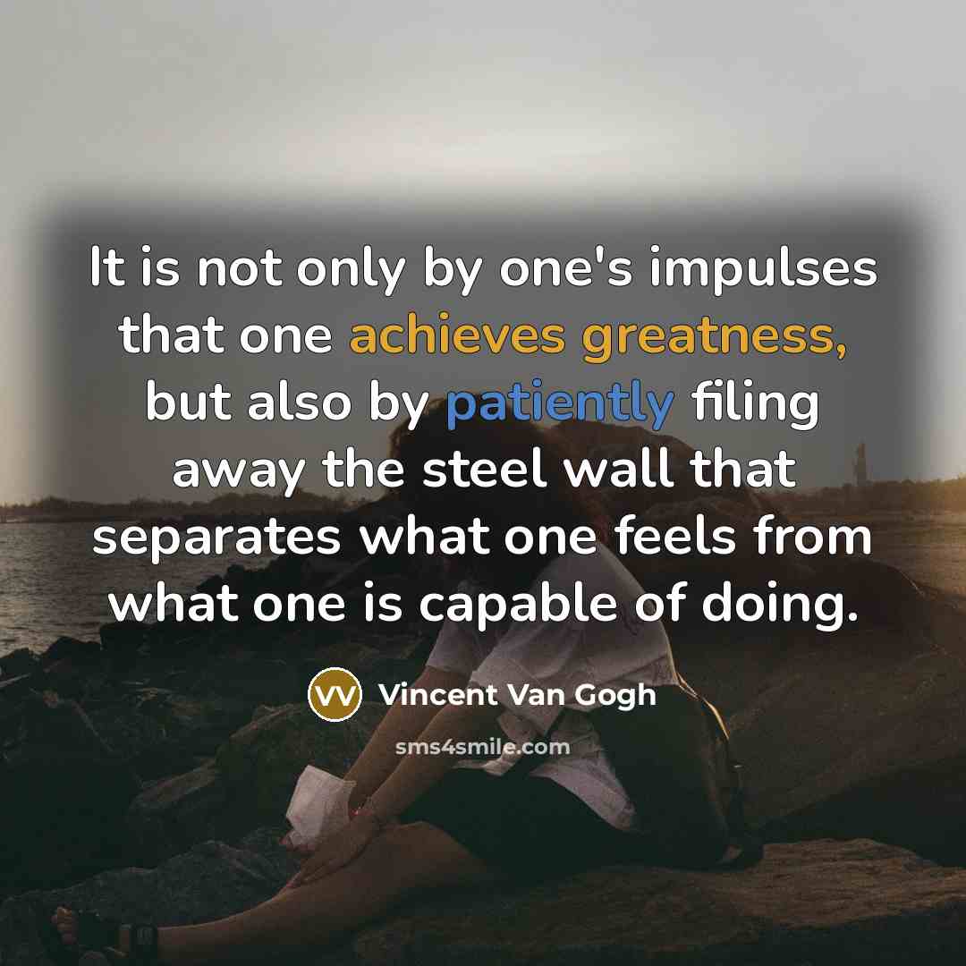 “It is not only by one's impulses that one achieves greatness, but also by patiently filing away the steel wall that separates what one feels from what one is capable of doing.” quote by Vincent Van Gogh