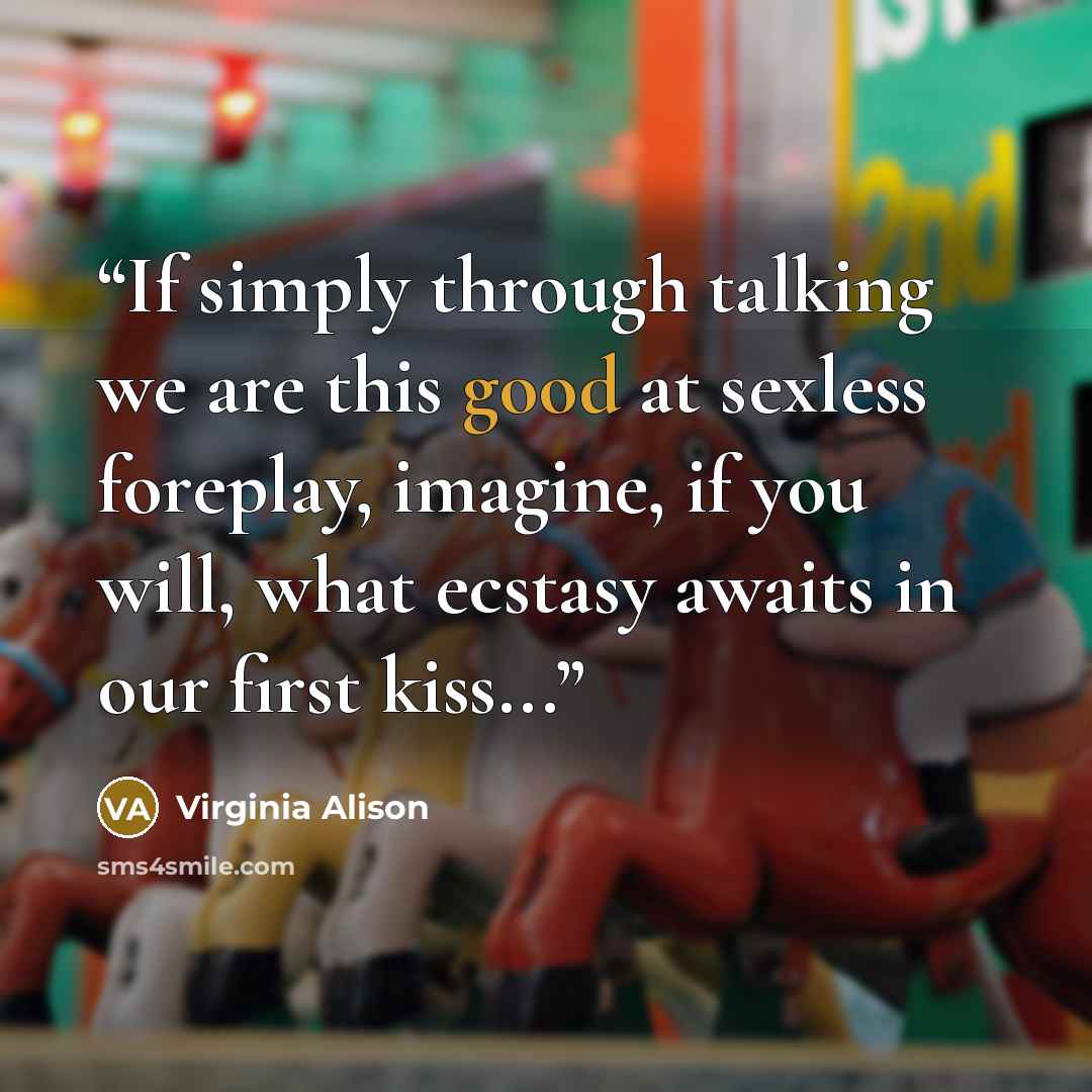 “If simply through talking we are this good at sexless foreplay, imagine, if you will, what ecstasy awaits in our first kiss...” quote by Virginia Alison