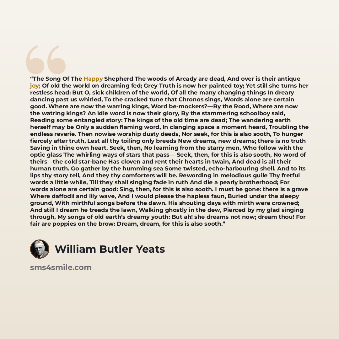 “The Song Of The Happy Shepherd The woods of Arcady are dead, And over is their antique joy; Of old the world on dreaming fed; Grey Truth is now her painted toy; Yet still she turns her restless head: But O, sick children of the world, Of all the many changing things In dreary dancing past us…” quote by William Butler Yeats