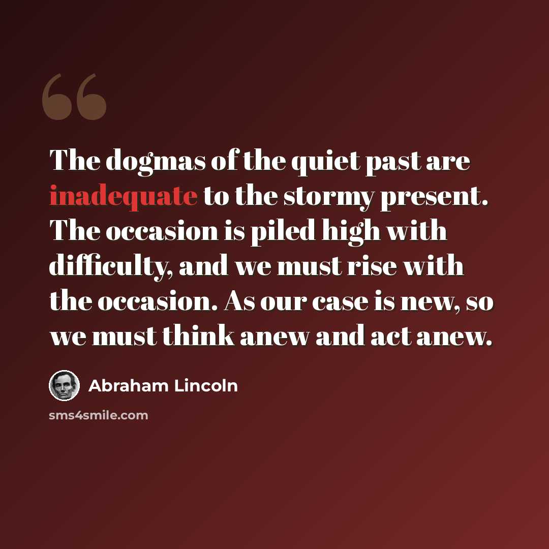“The dogmas of the quiet past are inadequate to the stormy present. The occasion is piled high with difficulty, and we must rise with the occasion. As our case is new, so we must think anew and act anew.” quote by Abraham Lincoln
