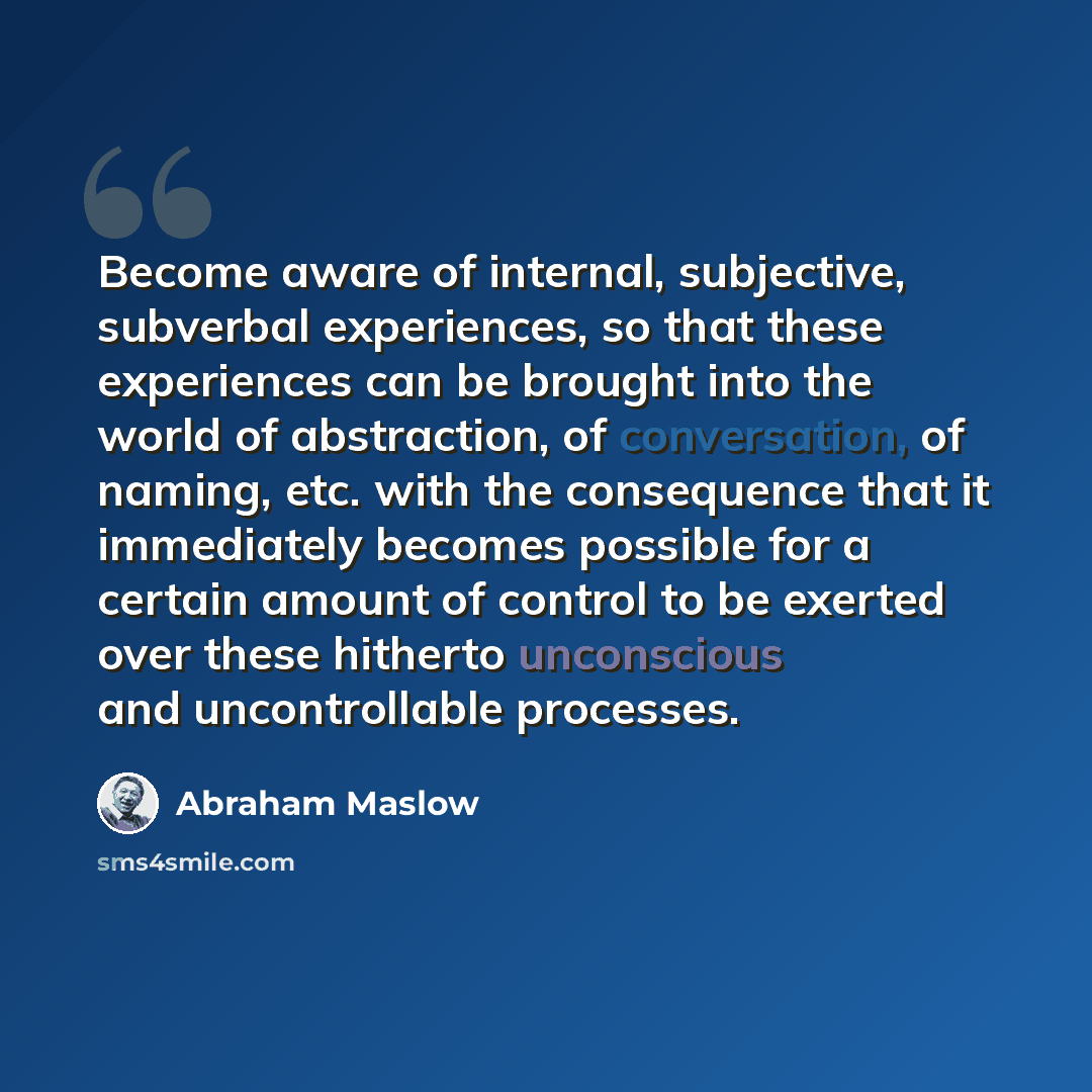 “Become aware of internal, subjective, subverbal experiences, so that these experiences can be brought into the world of abstraction, of conversation, of naming, etc. with the consequence that it immediately becomes possible for a certain amount of control to be exerted over these hitherto…” quote by Abraham Maslow