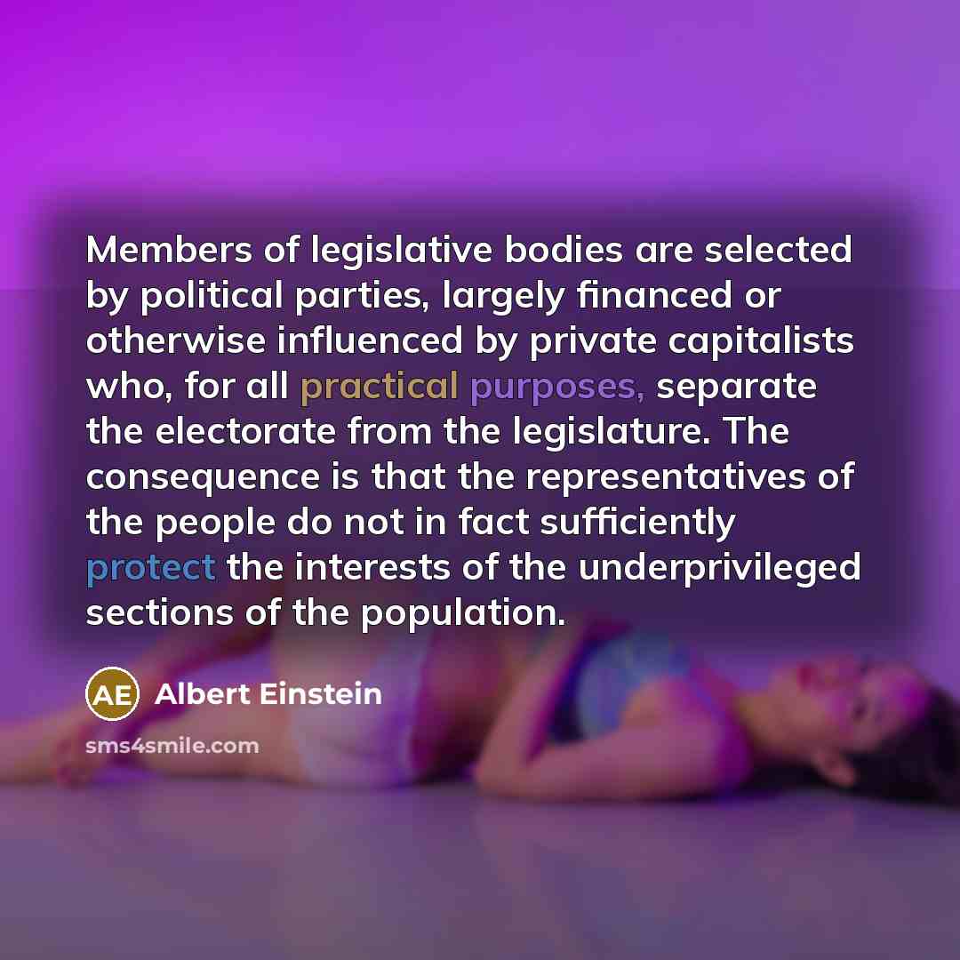 “Members of legislative bodies are selected by political parties, largely financed or otherwise influenced by private capitalists who, for all practical purposes, separate the electorate from the legislature. The consequence is that the representatives of the people do not in fact sufficiently…” quote by Albert Einstein