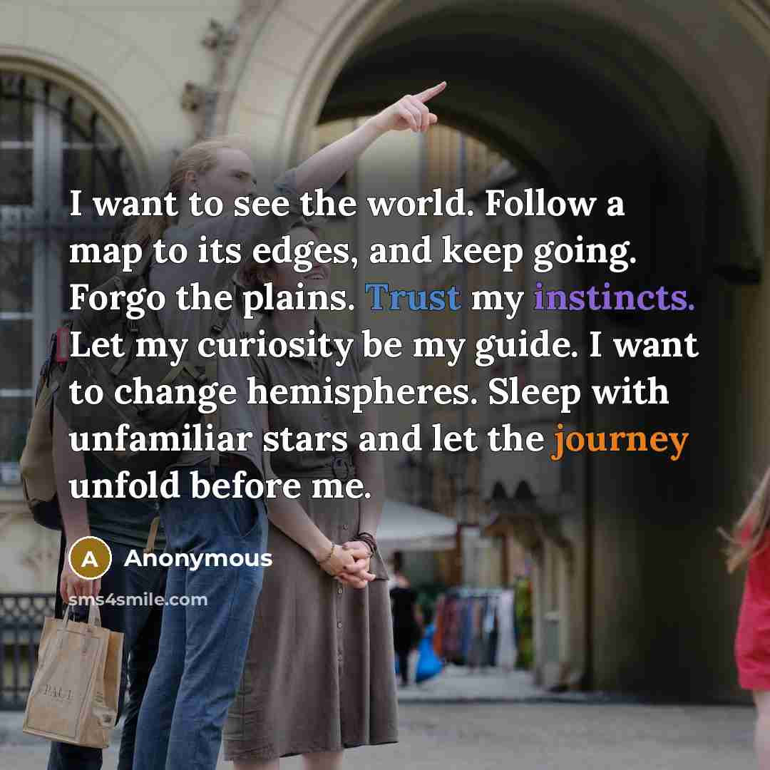 “I want to see the world. Follow a map to its edges, and keep going. Forgo the plains. Trust my instincts. Let my curiosity be my guide. I want to change hemispheres. Sleep with unfamiliar stars and let the journey unfold before me.” quote by Anonymous