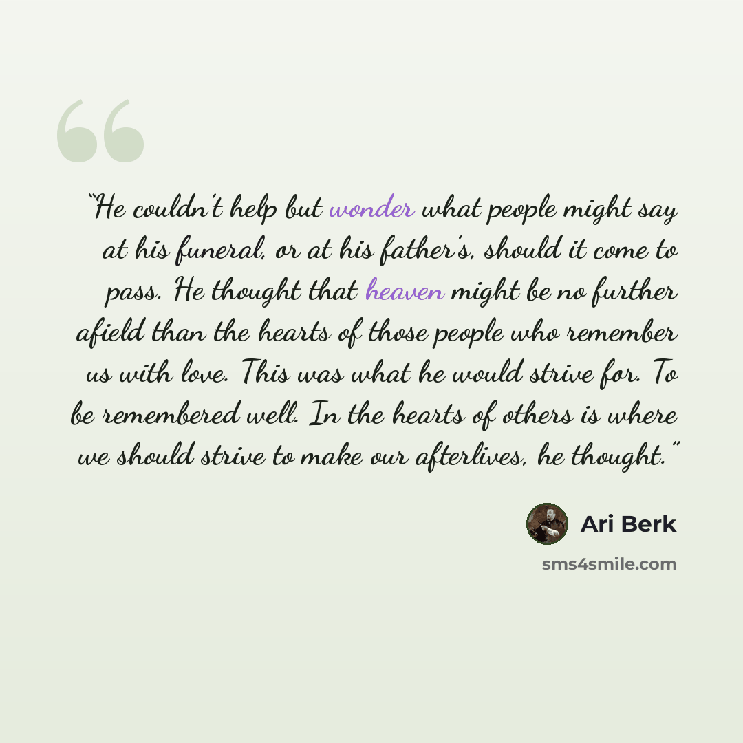 “He couldn’t help but wonder what people might say at his funeral, or at his father’s, should it come to pass. He thought that heaven might be no further afield than the hearts of those people who remember us with love. This was what he would strive for. To be remembered well. In the hearts of…” quote by Ari Berk