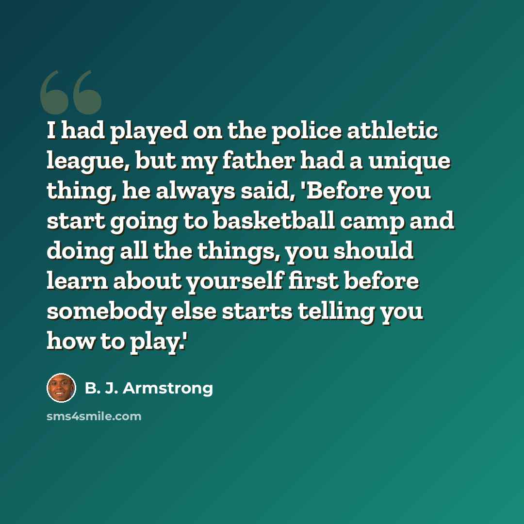 “I had played on the police athletic league, but my father had a unique thing, he always said, 'Before you start going to basketball camp and doing all the things, you should learn about yourself first before somebody else starts telling you how to play.'” quote by B. J. Armstrong