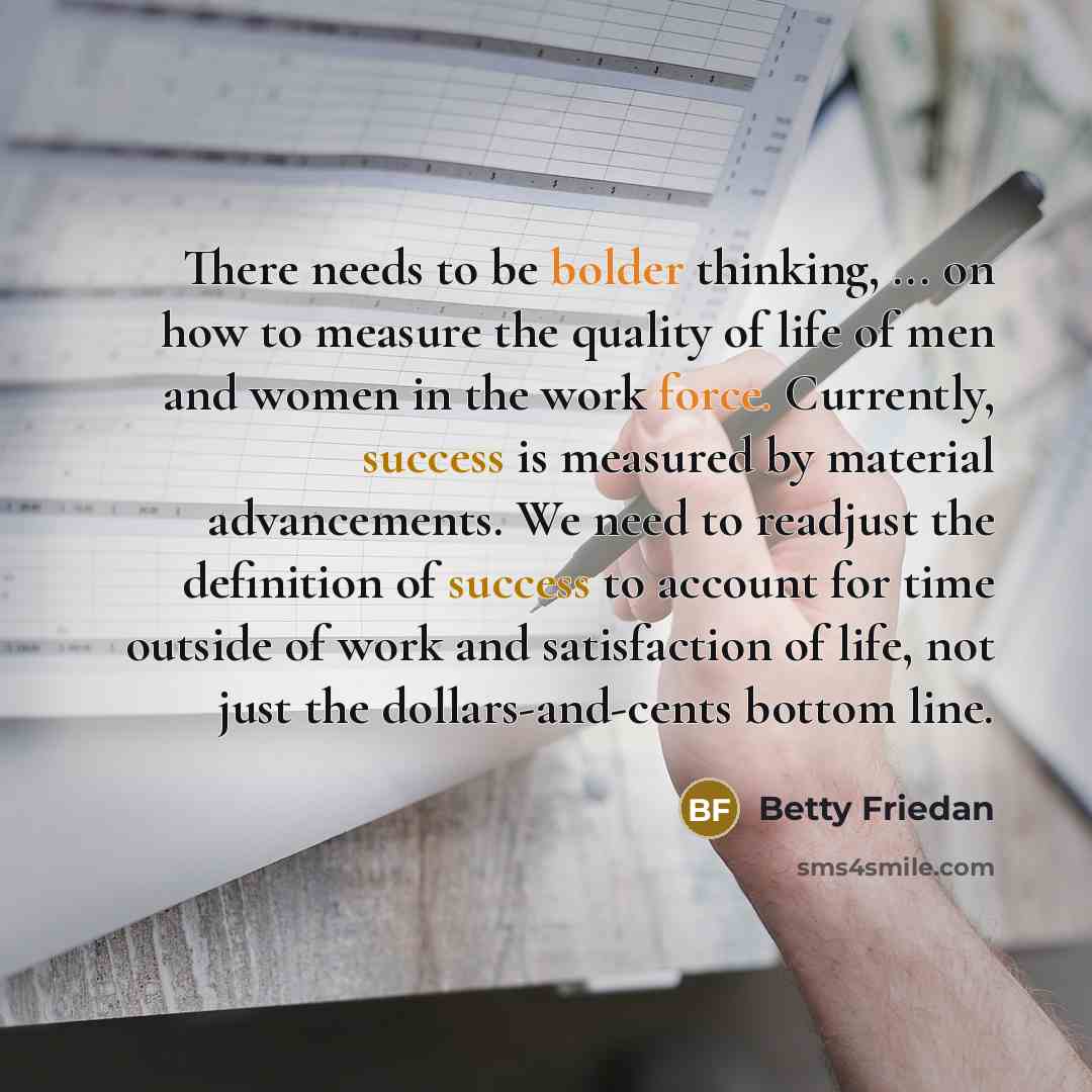 “There needs to be bolder thinking, ... on how to measure the quality of life of men and women in the work force. Currently, success is measured by material advancements. We need to readjust the definition of success to account for time outside of work and satisfaction of life, not just the…” quote by Betty Friedan