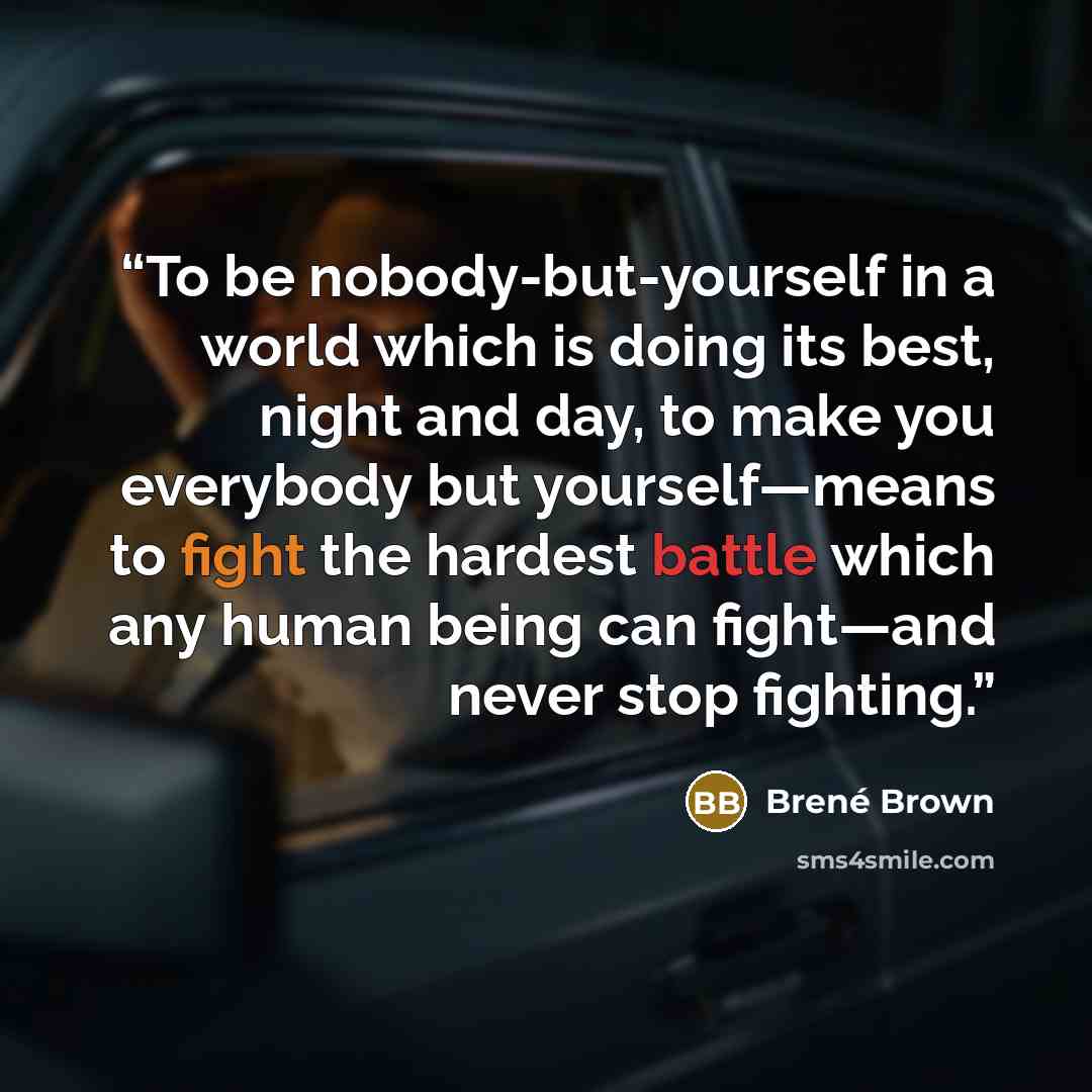 “To be nobody-but-yourself in a world which is doing its best, night and day, to make you everybody but yourself—means to fight the hardest battle which any human being can fight—and never stop fighting.” quote by Brené Brown
