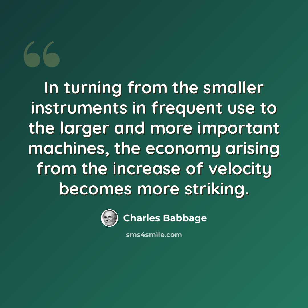 “In turning from the smaller instruments in frequent use to the larger and more important machines, the economy arising from the increase of velocity becomes more striking.” quote by Charles Babbage