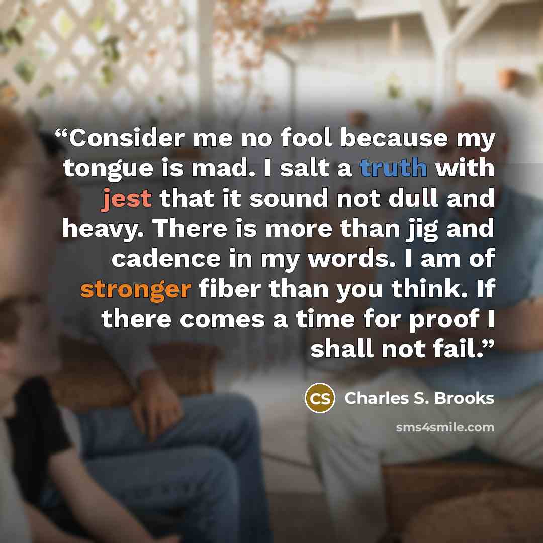 “Consider me no fool because my tongue is mad. I salt a truth with jest that it sound not dull and heavy. There is more than jig and cadence in my words. I am of stronger fiber than you think. If there comes a time for proof I shall not fail.” quote by Charles S. Brooks