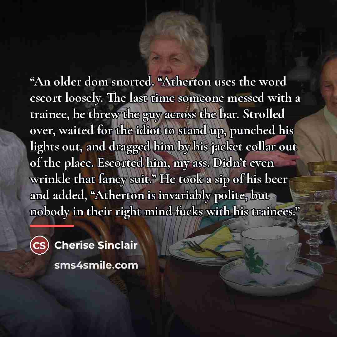 “An older dom snorted. “Atherton uses the word escort loosely. The last time someone messed with a trainee, he threw the guy across the bar. Strolled over, waited for the idiot to stand up, punched his lights out, and dragged him by his jacket collar out of the place. Escorted him, my ass. Didn’t…” quote by Cherise Sinclair