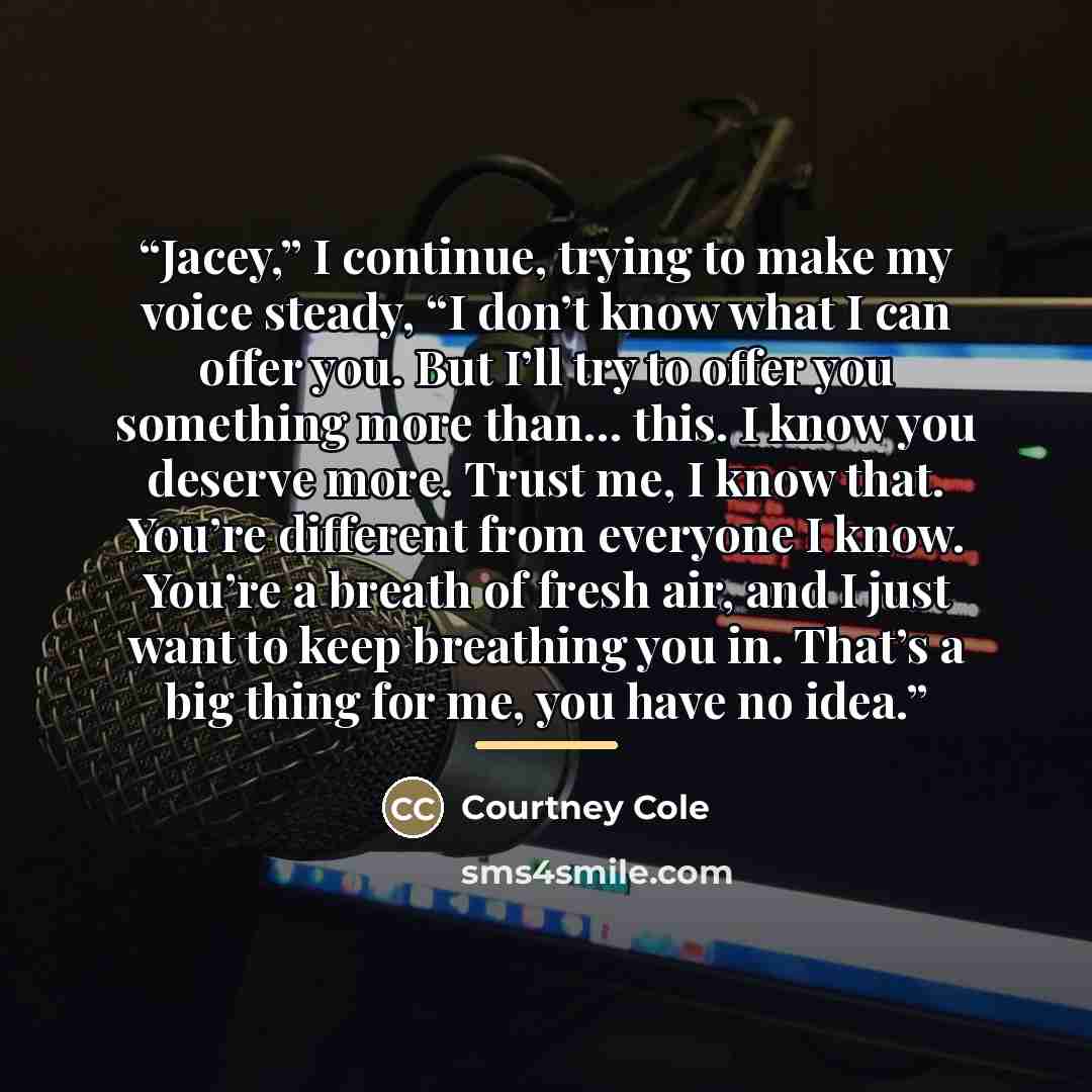 “Jacey,” I continue, trying to make my voice steady, “I don’t know what I can offer you. But I’ll try to offer you something more than… this. I know you deserve more. Trust me, I know that. You’re different from everyone I know. You’re a breath of fresh air, and I just want to keep breathing you…” quote by Courtney Cole