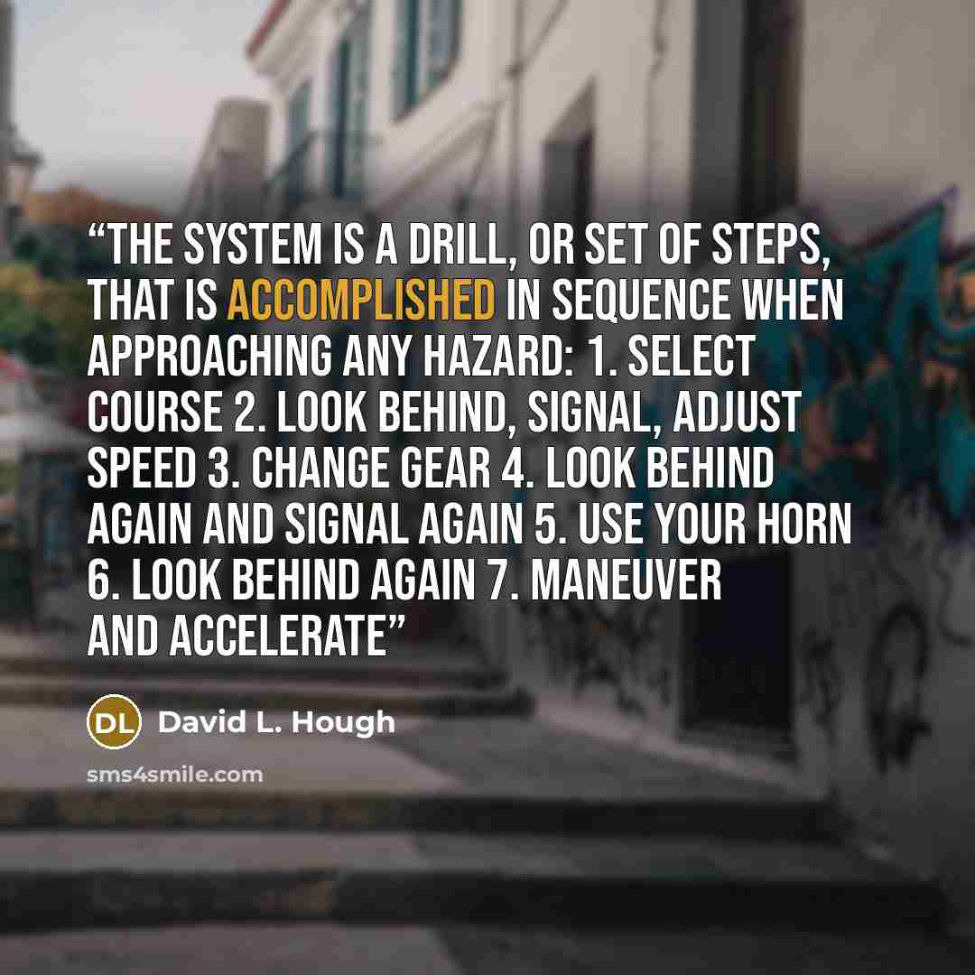“The system is a drill, or set of steps, that is accomplished in sequence when approaching any hazard: 1. Select course 2. Look behind, signal, adjust speed 3. Change gear 4. Look behind again and signal again 5. Use your horn 6. Look behind again 7. Maneuver and accelerate” quote by David L. Hough