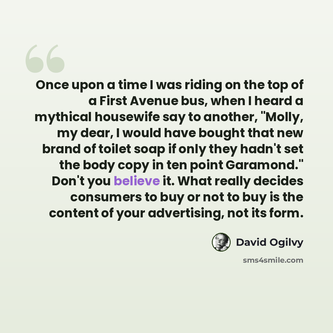 “Once upon a time I was riding on the top of a First Avenue bus, when I heard a mythical housewife say to another, "Molly, my dear, I would have bought that new brand of toilet soap if only they hadn't set the body copy in ten point Garamond." Don't you believe it. What really decides consumers to…” quote by David Ogilvy