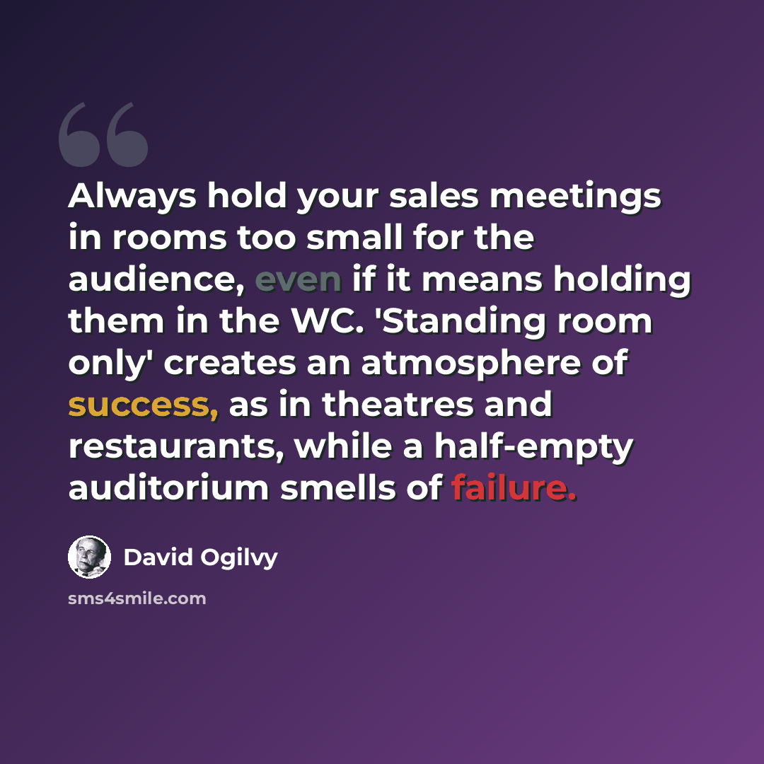 “Always hold your sales meetings in rooms too small for the audience, even if it means holding them in the WC. 'Standing room only' creates an atmosphere of success, as in theatres and restaurants, while a half-empty auditorium smells of failure.” quote by David Ogilvy