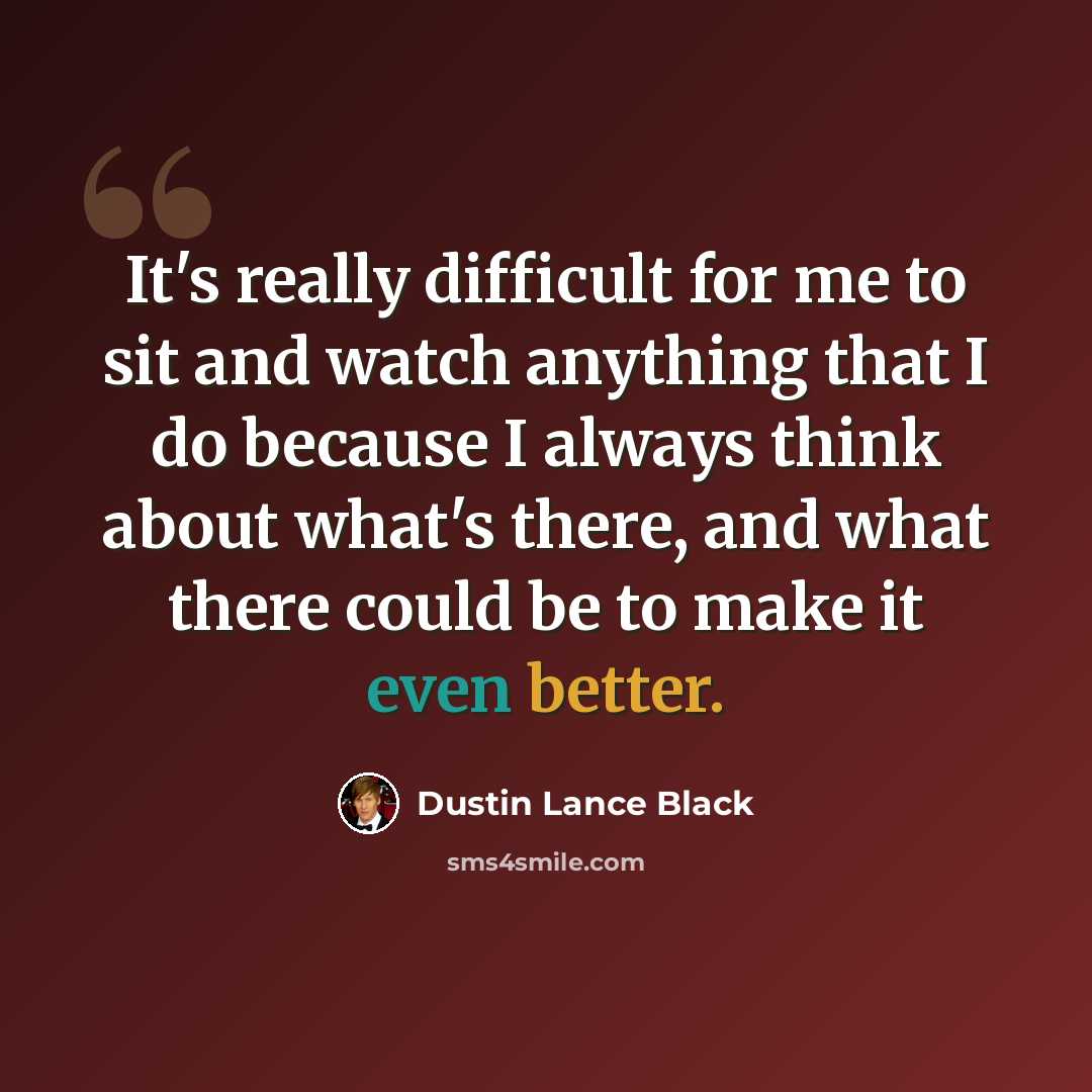 “It's really difficult for me to sit and watch anything that I do because I always think about what's there, and what there could be to make it even better.” quote by Dustin Lance Black