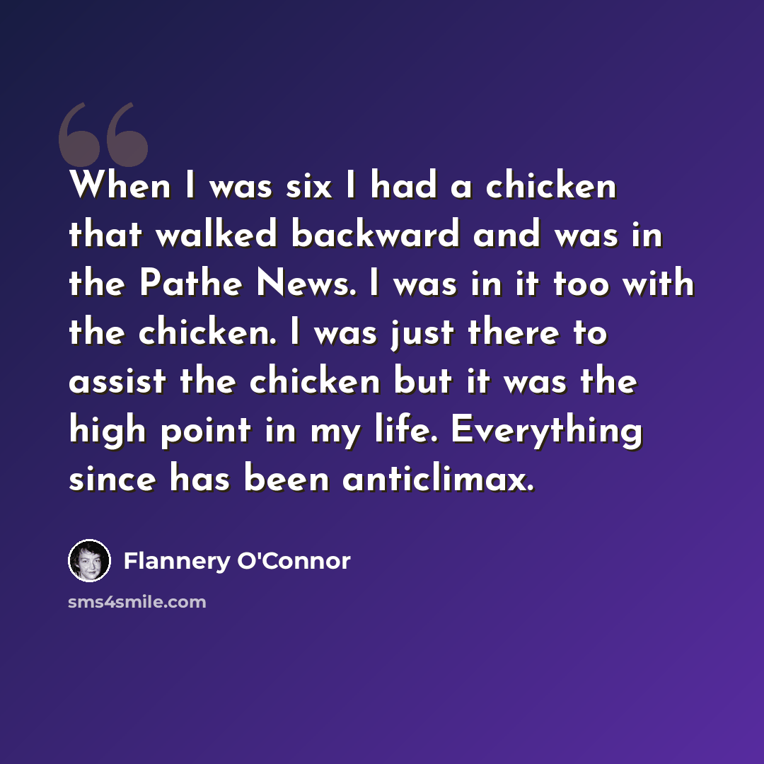 “When I was six I had a chicken that walked backward and was in the Pathe News. I was in it too with the chicken. I was just there to assist the chicken but it was the high point in my life. Everything since has been anticlimax.” quote by Flannery O'Connor