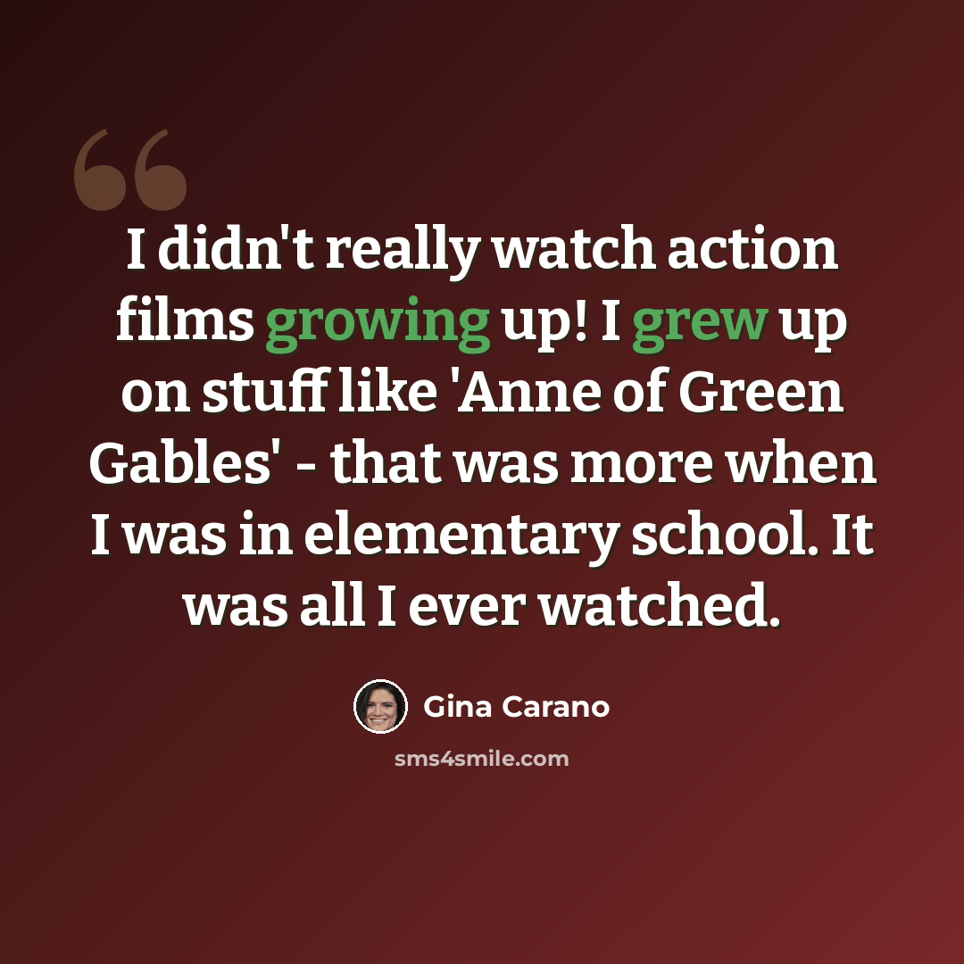 “I didn't really watch action films growing up! I grew up on stuff like 'Anne of Green Gables' - that was more when I was in elementary school. It was all I ever watched.” quote by Gina Carano
