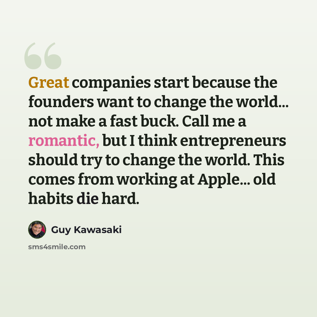 “Great companies start because the founders want to change the world... not make a fast buck. Call me a romantic, but I think entrepreneurs should try to change the world. This comes from working at Apple... old habits die hard.” quote by Guy Kawasaki