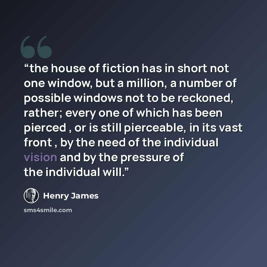 “the house of fiction has in short not one window, but a million, a number of possible windows not to be reckoned, rather; every one of which has been pierced , or is still pierceable, in its vast front , by the need of the individual vision and by the pressure of the individual will.” quote by Henry James